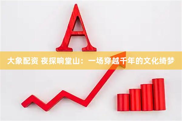 大象配资 夜探响堂山：一场穿越千年的文化绮梦