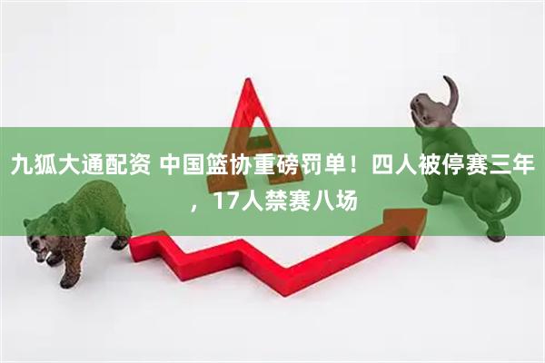 九狐大通配资 中国篮协重磅罚单！四人被停赛三年，17人禁赛八场