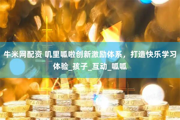 牛米网配资 叽里呱啦创新激励体系，打造快乐学习体验_孩子_互动_呱呱