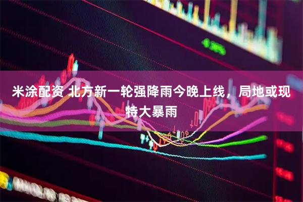 米涂配资 北方新一轮强降雨今晚上线，局地或现特大暴雨