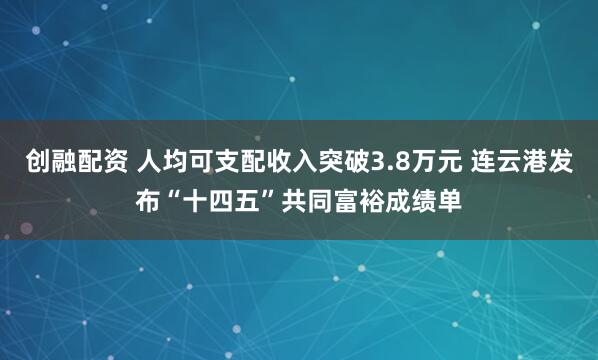 创融配资 人均可支配收入突破3.8万元 连云港发布“十四五”共同富裕成绩单