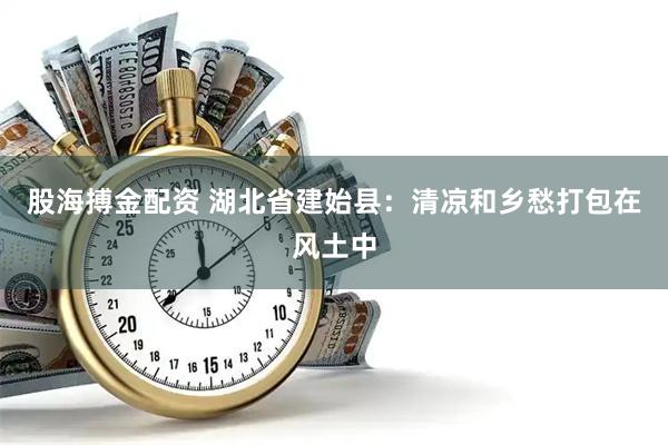 股海搏金配资 湖北省建始县：清凉和乡愁打包在风土中