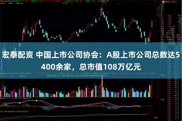 宏泰配资 中国上市公司协会：A股上市公司总数达5400余家，总市值108万亿元