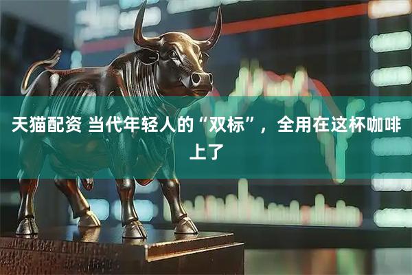 天猫配资 当代年轻人的“双标”，全用在这杯咖啡上了