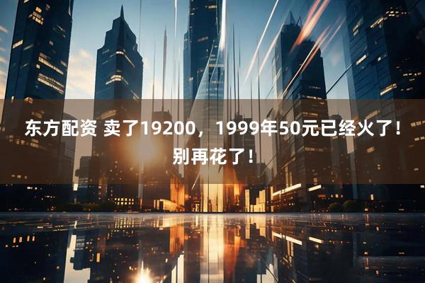 东方配资 卖了19200，1999年50元已经火了！别再花了！