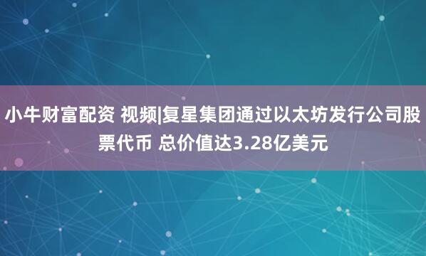 小牛财富配资 视频|复星集团通过以太坊发行公司股票代币 总价值达3.28亿美元