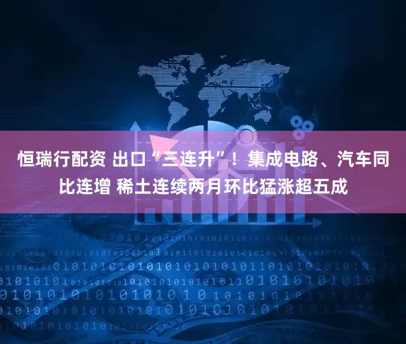 恒瑞行配资 出口“三连升”！集成电路、汽车同比连增 稀土连续两月环比猛涨超五成