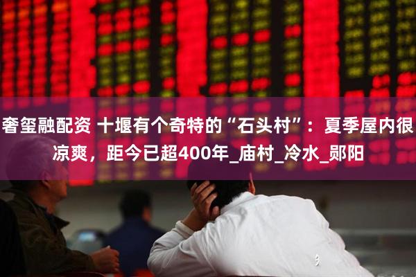 奢玺融配资 十堰有个奇特的“石头村”：夏季屋内很凉爽，距今已超400年_庙村_冷水_郧阳