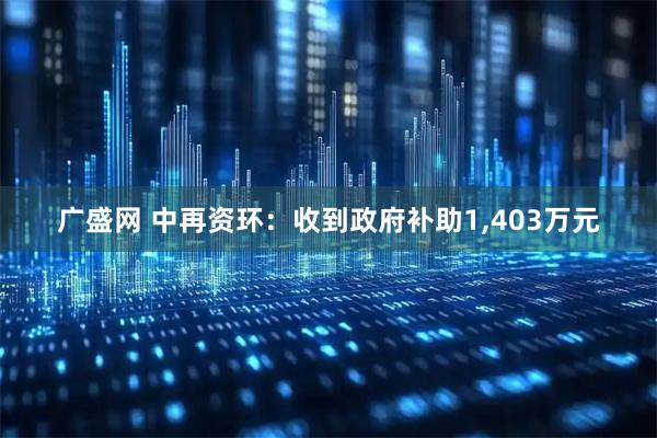 广盛网 中再资环：收到政府补助1,403万元