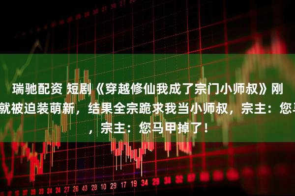 瑞驰配资 短剧《穿越修仙我成了宗门小师叔》刚穿修仙界就被迫装萌新，结果全宗跪求我当小师叔，宗主：您马甲掉了！