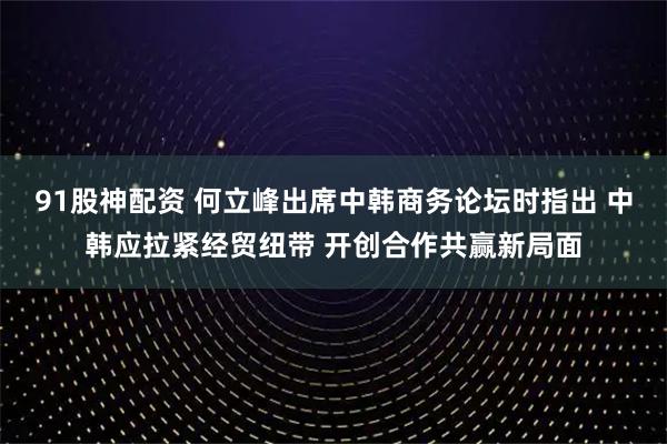 91股神配资 何立峰出席中韩商务论坛时指出 中韩应拉紧经贸纽带 开创合作共赢新局面