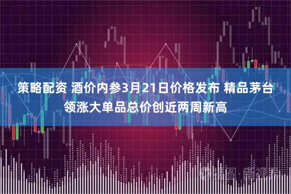 策略配资 酒价内参3月21日价格发布 精品茅台领涨大单品总价创近两周新高
