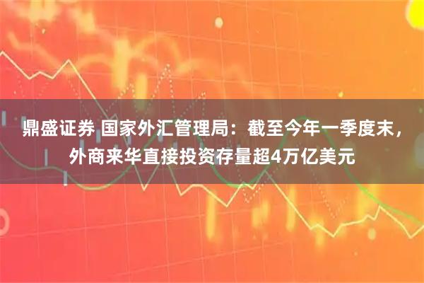 鼎盛证券 国家外汇管理局：截至今年一季度末，外商来华直接投资存量超4万亿美元